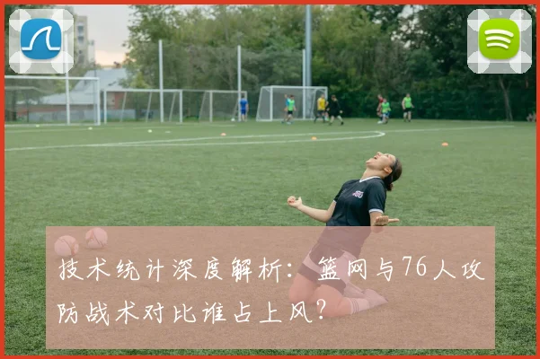 技术统计深度解析：篮网与76人攻防战术对比谁占上风？