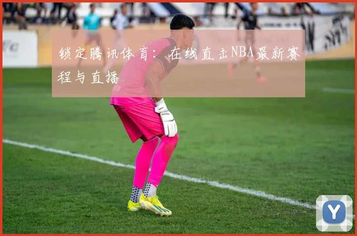 锁定腾讯体育：在线直击NBA最新赛程与直播