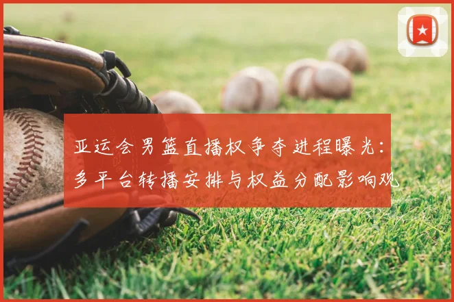 亚运会男篮直播权争夺进程曝光：多平台转播安排与权益分配影响观赛覆盖