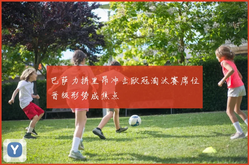 巴萨力拼里昂冲击欧冠淘汰赛席位晋级形势成焦点