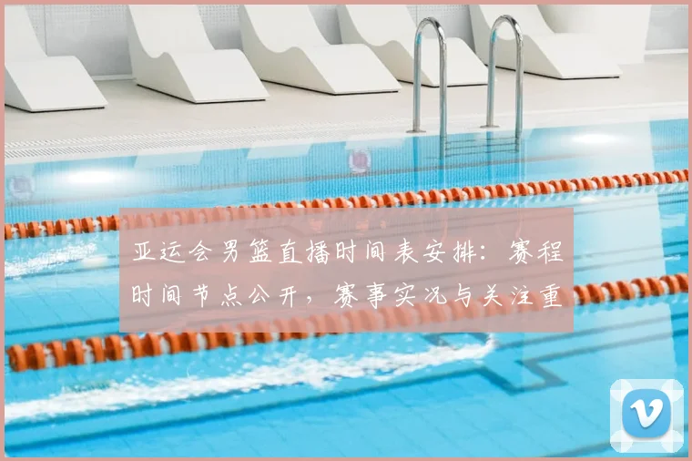 亚运会男篮直播时间表安排：赛程时间节点公开，赛事实况与关注重点同步更新