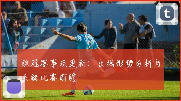 欧冠赛事表更新：出线形势分析与关键比赛前瞻